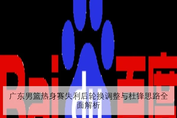 广东男篮热身赛失利后轮换调整与杜锋思路全面解析