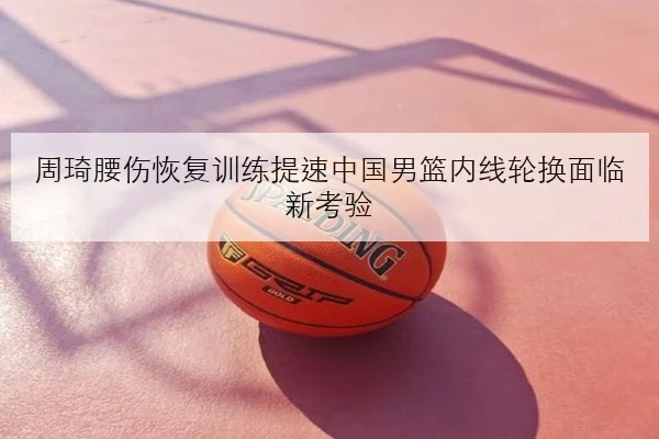 周琦腰伤恢复训练提速中国男篮内线轮换面临新考验